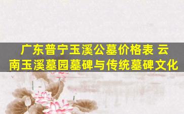 广东普宁玉溪公墓价格表 云南玉溪墓园墓碑与传统墓碑文化
